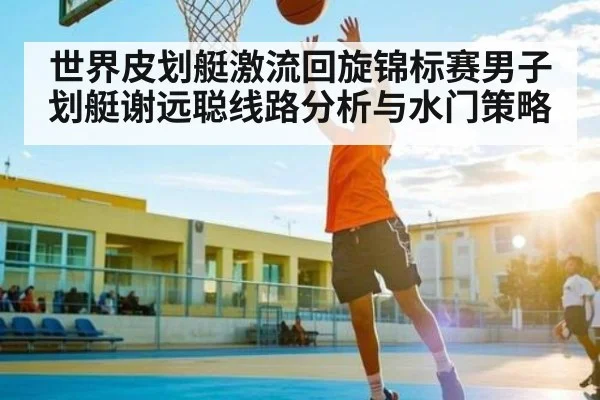 世界皮划艇激流回旋锦标赛男子划艇谢远聪线路分析与水门策略