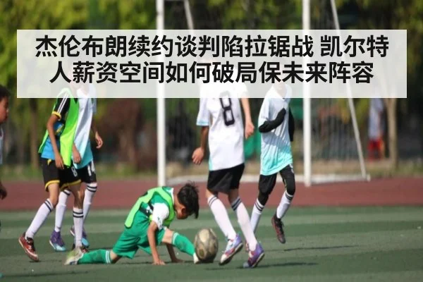 杰伦布朗续约谈判陷拉锯战 凯尔特人薪资空间如何破局保未来阵容